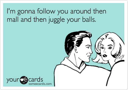 I'm gonna follow you around then mall and then juggle your balls. 