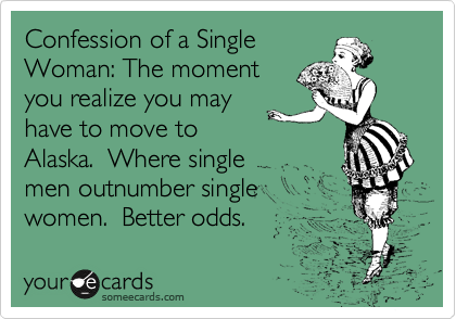 Confession of a Single
Woman: The moment
you realize you may
have to move to
Alaska.  Where single
men outnumber single
women.  Better odds.