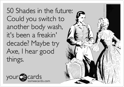 50 Shades in the future:
Could you switch to
another body wash,
it's been a freakin'
decade? Maybe try
Axe, I hear good
things.