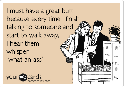 I must have a great butt 
because every time I finish
talking to someone and
start to walk away, 
I hear them
whisper 
"what an ass"