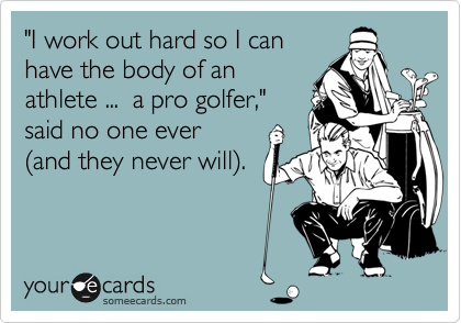 "I work out hard so I can
have the body of an
athlete ...  a pro golfer,"
said no one ever 
(and they never will).