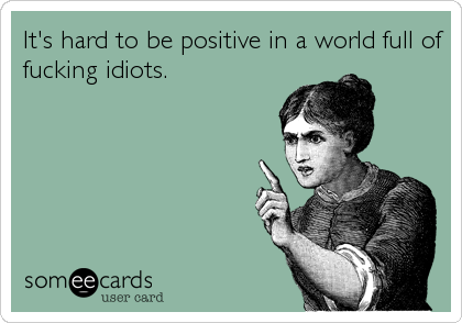 It's hard to be positive in a world full of
fucking idiots.