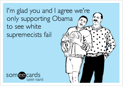 I'm glad you and I agree we're
only supporting Obama
to see white 
supremecists fail