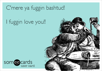 C'mere ya fuggin bashtud!

I fuggin love you!!