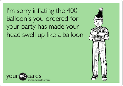 I'm sorry inflating the 400
Balloon's you ordered for
your party has made your
head swell up like a balloon.