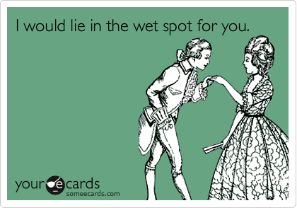 I would lie in the wet spot for you.