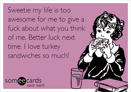 Sweetie my life is too
awesome for me to give a
fuck about what you think
of me. Better luck next
time. I love turkey
sandwiches so much!