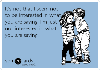 It's not that I seem not
to be interested in what
you are saying, I'm just
not interested in what
you are saying.