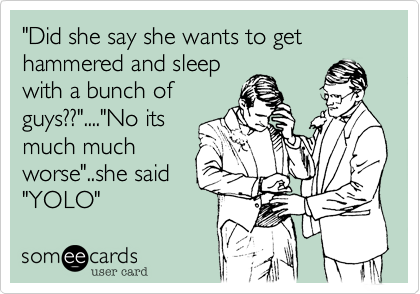 "Did she say she wants to get hammered and sleep
with a bunch of
guys??"...."No its
much much
worse"..she said
"YOLO"