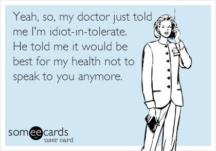 Yeah, so, my doctor just told
me I'm idiot-in-tolerate.
He told me it would be
best for my health not to
speak to you anymore.