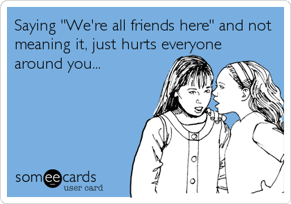 Saying "We're all friends here" and not
meaning it, just hurts everyone
around you...