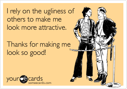 I rely on the ugliness of
others to make me
look more attractive. 

Thanks for making me
look so good!