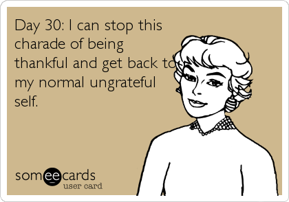 Day 30: I can stop this
charade of being
thankful and get back to
my normal ungrateful
self.