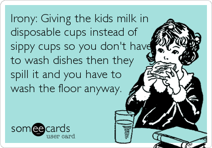 Irony: Giving the kids milk in
disposable cups instead of
sippy cups so you don't have
to wash dishes then they
spill it and you have to
wash the floor anyway.