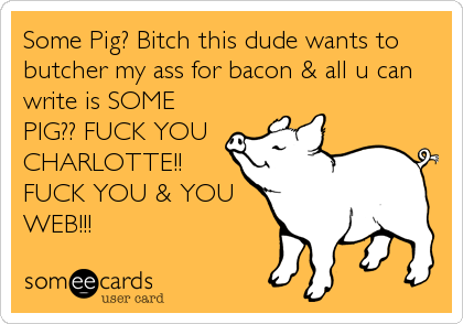 Some Pig? Bitch this dude wants to
butcher my ass for bacon & all u can
write is SOME
PIG?? FUCK YOU
CHARLOTTE!!
FUCK YOU & YOU
WEB!!!