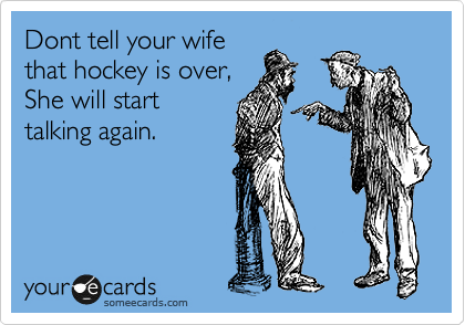 Dont tell your wife
that hockey is over,
She will start
talking again.