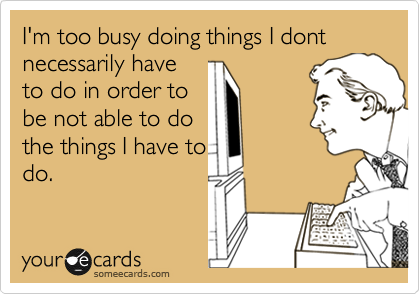 I'm too busy doing things in order not to do the things
I'm supposed to do
