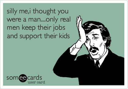 silly me%2Ci thought you
were a man....only real
men keep their jobs
and support their kids