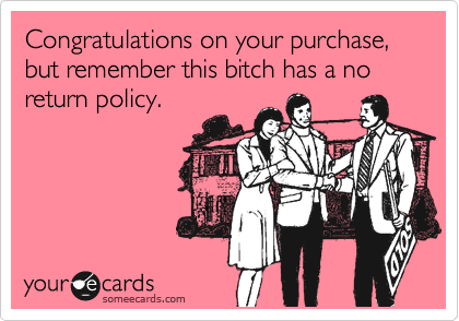 Congratulations on your purchase., but remember this bitch has a no return policy.