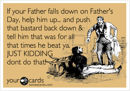 If your Father falls down on Father's Day, help him up... and push
that bastard back down &
tell him that was for all
that times he beat ya.
JUST KIDDING
dont do that! 