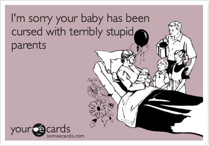 I'm sorry your baby has been
cursed with terribly stupid
parents
