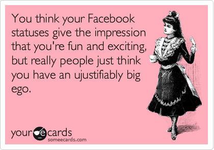 You think your Facebook
statuses give the impression
that you're fun and exciting,
but really people just think
you have an ujustifiably big
ego.