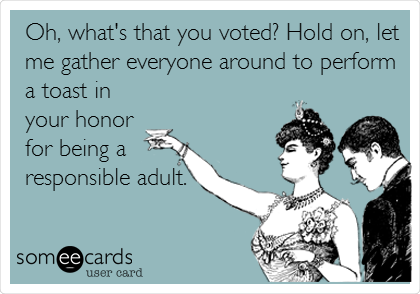 Oh, what's that you voted? Hold on, let
me gather everyone around to perform
a toast in
your honor 
for being a 
responsible adult.