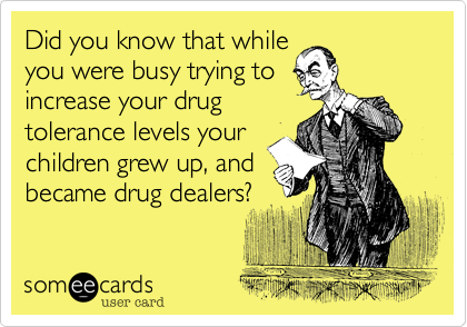 Did you know that while
you were busy trying to
increase your drug
tolerance levels your
children grew up, and
became drug dealers?
