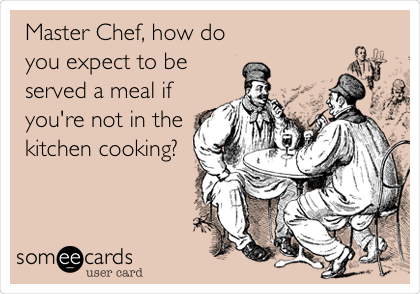 Master Chef, how do
you expect to be
served a meal if
you're not in the
kitchen cooking? 
