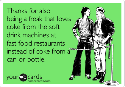 Thanks for also
being a freak that loves
coke from the soft
drink machines at
fast food restaurants
instead of coke from a
can or bottle.