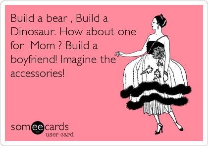 Build a bear , Build a
Dinosaur. How about one
for  Mom ? Build a
boyfriend! Imagine the
accessories!
