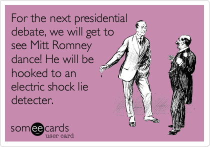For the next presidential
debate%2C we will get to
see Mitt Romney
dance! He will be
hooked to an
electric shock lie
detecter.