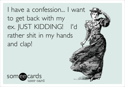 I have a confession... I want
to get back with my
ex. JUST KIDDING!   I'd
rather shit in my hands
and clap!