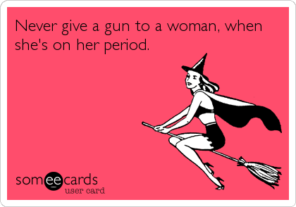 Never give a gun to a woman, when
she's on her period.