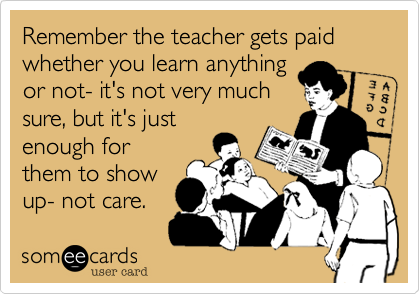 Remember the teacher gets paid whether you learn anything
or not- it's not very much
sure, but it's just
enough for
them to show
up- not care.