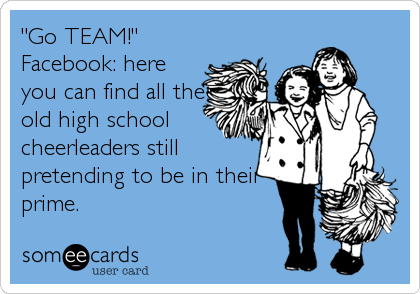 "Go TEAM!"
Facebook: here
you can find all the
old high school
cheerleaders still
pretending to be in their 
prime.