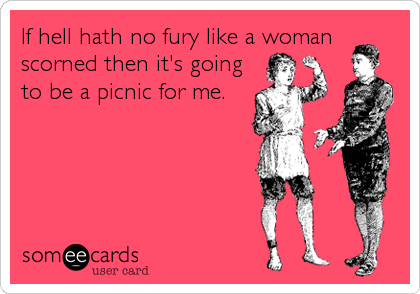 If hell hath no fury like a woman
scorned then it's going
to be a picnic for me.