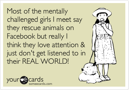 Most of the mentally
challenged girls I meet say
they rescue animals on
Facebook but really I
think they love attention &
just don't get listened to in
their REAL WORLD!