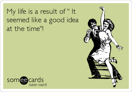 My life is a result of " It
seemed like a good idea
at the time"!