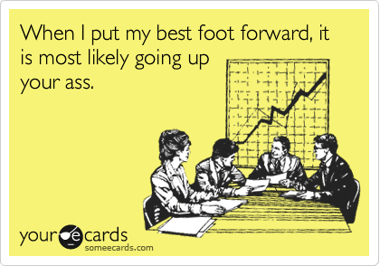 When I put my best foot forward, it is most likely going up
your ass.