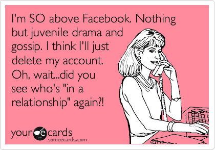 I'm done with Facebook. Nothing but juvenile drama and
gossip. I think I'll just
delete my account.
Oh, did you see
who's "in a
relationship" again?!