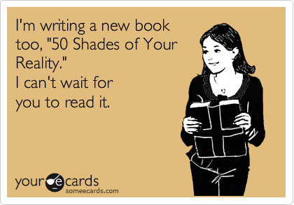 I'm writing a new book
too, "50 Shades of Your
Reality."
I can't wait for
you to read it.