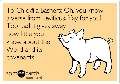 To Chickfila Bashers: Oh, you know a verse from Leviticus. Yay for you! Too bad it gives away
how little you
know about the
Word and its
covenants. 