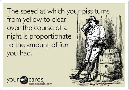 The speed at which your piss turns from yellow to clear
over the course of a
night is proportionate
to the amount of fun
you had.