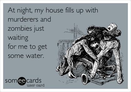                                                       At night, my house fills up with
murderers and
zombies just
waiting
for me to get 
some water. 