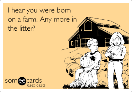 I hear you were born
on a farm. Any more in
the litter? 