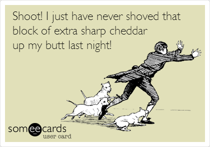 Shoot! I just have never shoved that
block of extra sharp cheddar
up my butt last night!