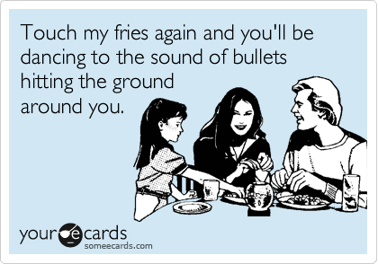 Touch my fries again and you'll be
dancing to sound of bullets hitting the ground around
you. 