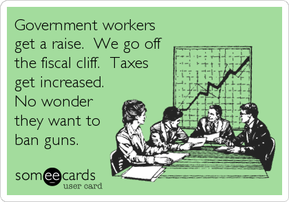 Government workers
get a raise.  We go off
the fiscal cliff.  Taxes
get increased. 
No wonder
they want to
ban guns.