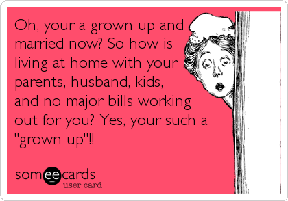Oh, your a grown up and
married now? So how is
living at home with your
parents, husband, kids,
and no major bills working
out for you? Yes, your such a
"grown up"!!